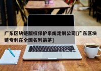 广东区块链版权保护系统定制公司[广东区块链专利在全国名列前茅]