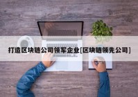 打造区块链公司领军企业[区块链领先公司]